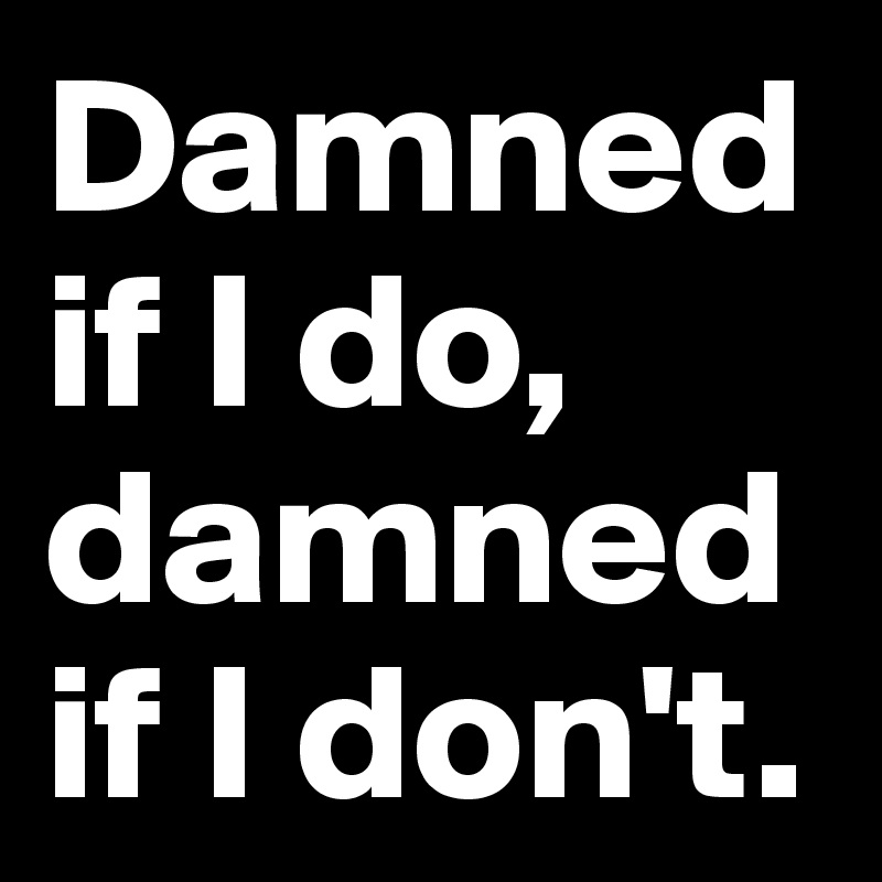 Damned if I do, damned if I don't.