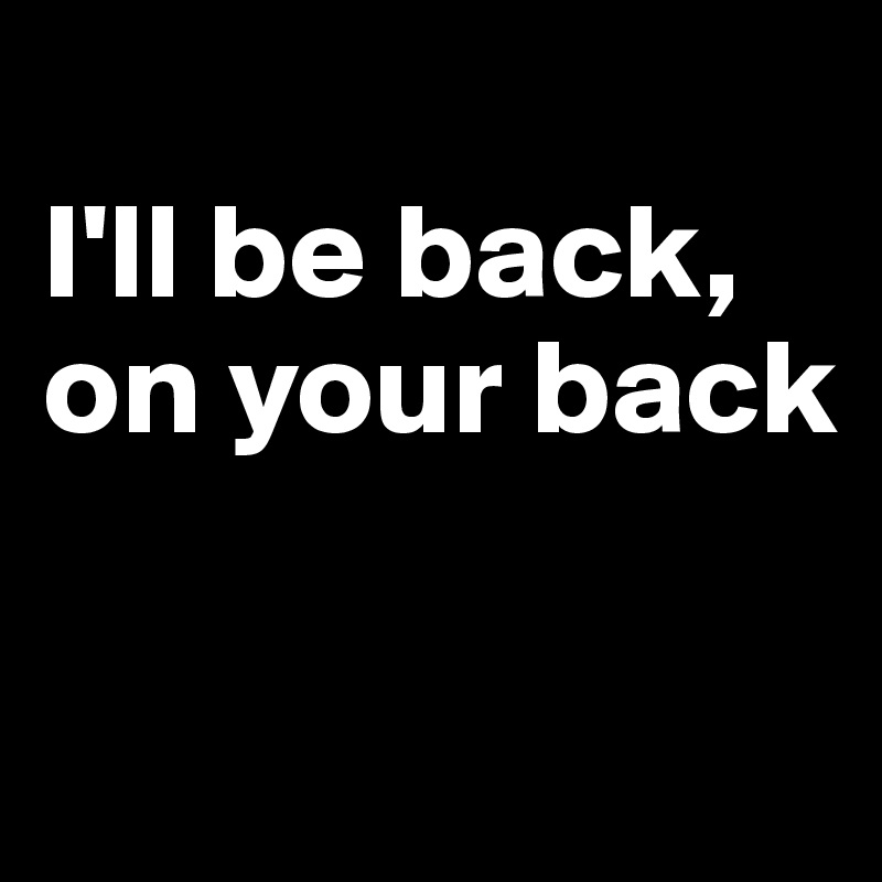 
I'll be back,
on your back

