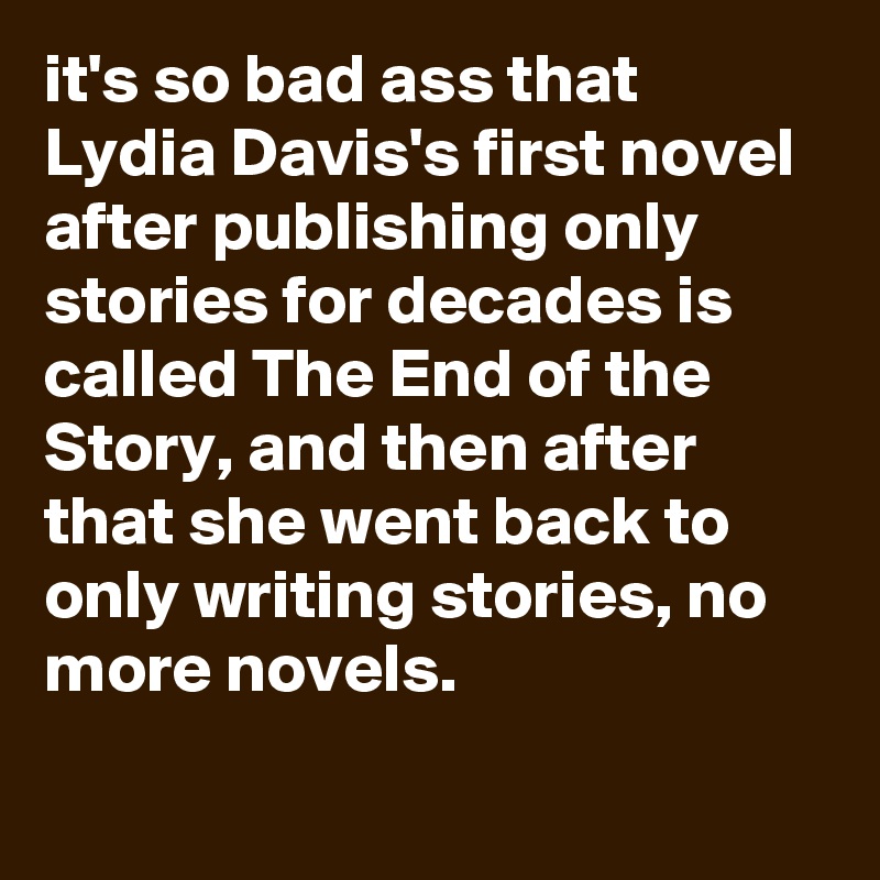 it's so bad ass that Lydia Davis's first novel after publishing only stories for decades is called The End of the Story, and then after that she went back to only writing stories, no more novels.