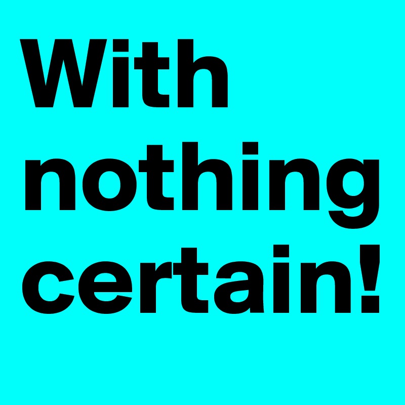 With nothing certain! 