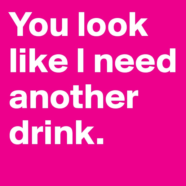 You look like I need another drink.