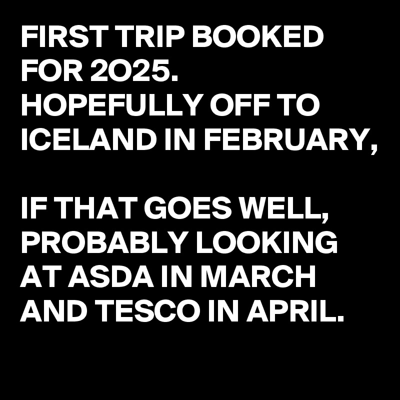 FIRST TRIP BOOKED FOR 2O25.
HOPEFULLY OFF TO ICELAND IN FEBRUARY, 

IF THAT GOES WELL, PROBABLY LOOKING AT ASDA IN MARCH AND TESCO IN APRIL.
