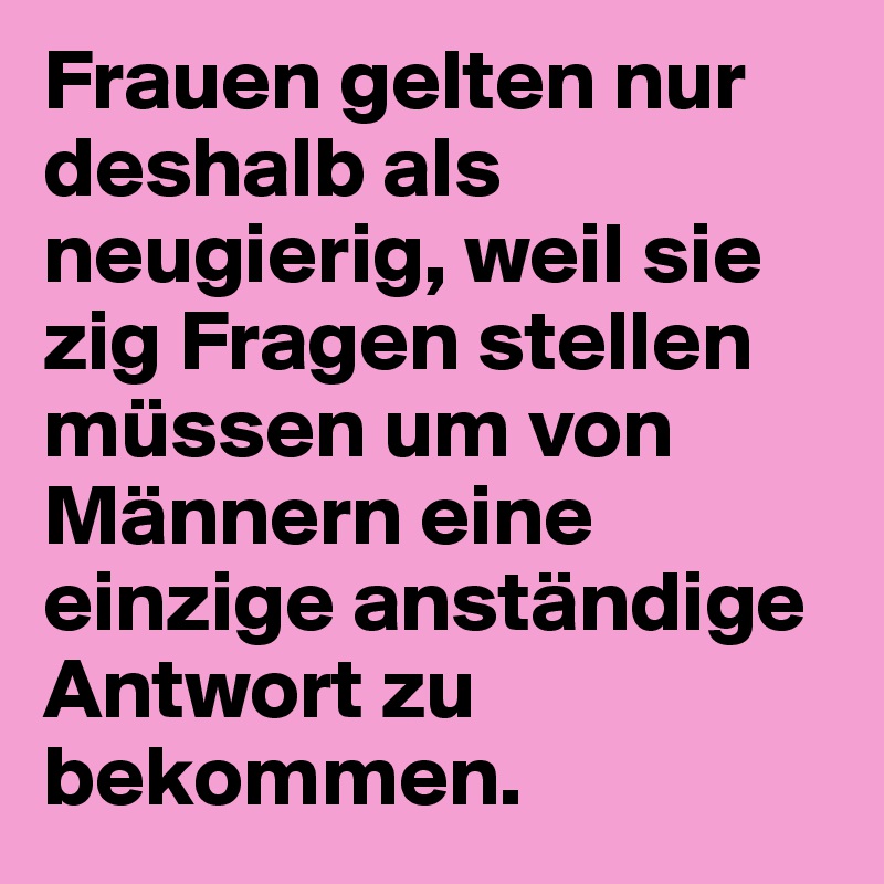 Frauen gelten nur deshalb als neugierig, weil sie zig Fragen stellen müssen um von Männern eine einzige anständige Antwort zu bekommen.
