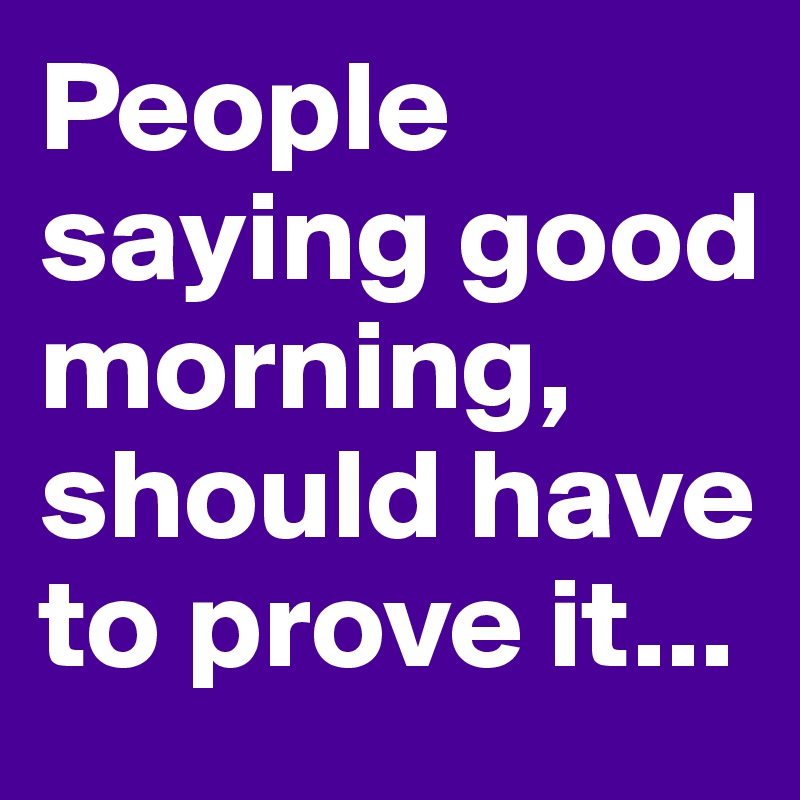 People saying good morning, should have to prove it...