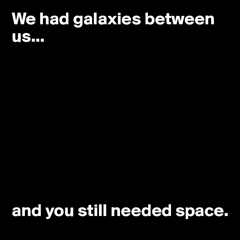 We had galaxies between us...









and you still needed space. 