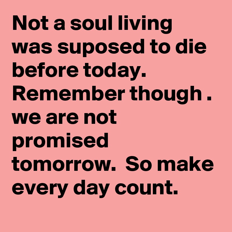 Not a soul living was suposed to die before today.  Remember though . we are not promised tomorrow.  So make every day count.