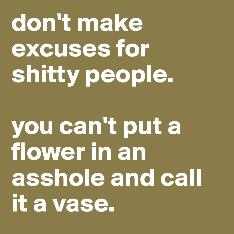 don't make excuses for shitty people.

you can't put a flower in an asshole and call it a vase.