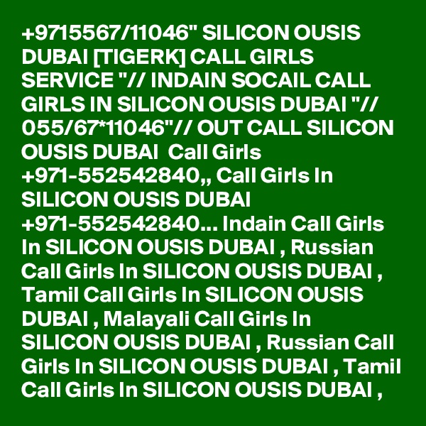 +9715567/11046" SILICON OUSIS DUBAI [TIGERK] CALL GIRLS SERVICE "// INDAIN SOCAIL CALL GIRLS IN SILICON OUSIS DUBAI "// 055/67*11046"// OUT CALL SILICON OUSIS DUBAI  Call Girls +971-552542840,, Call Girls In SILICON OUSIS DUBAI +971-552542840... Indain Call Girls In SILICON OUSIS DUBAI , Russian Call Girls In SILICON OUSIS DUBAI , Tamil Call Girls In SILICON OUSIS DUBAI , Malayali Call Girls In SILICON OUSIS DUBAI , Russian Call Girls In SILICON OUSIS DUBAI , Tamil Call Girls In SILICON OUSIS DUBAI , 