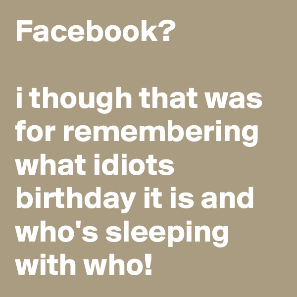 Facebook? 

i though that was for remembering what idiots birthday it is and who's sleeping with who!