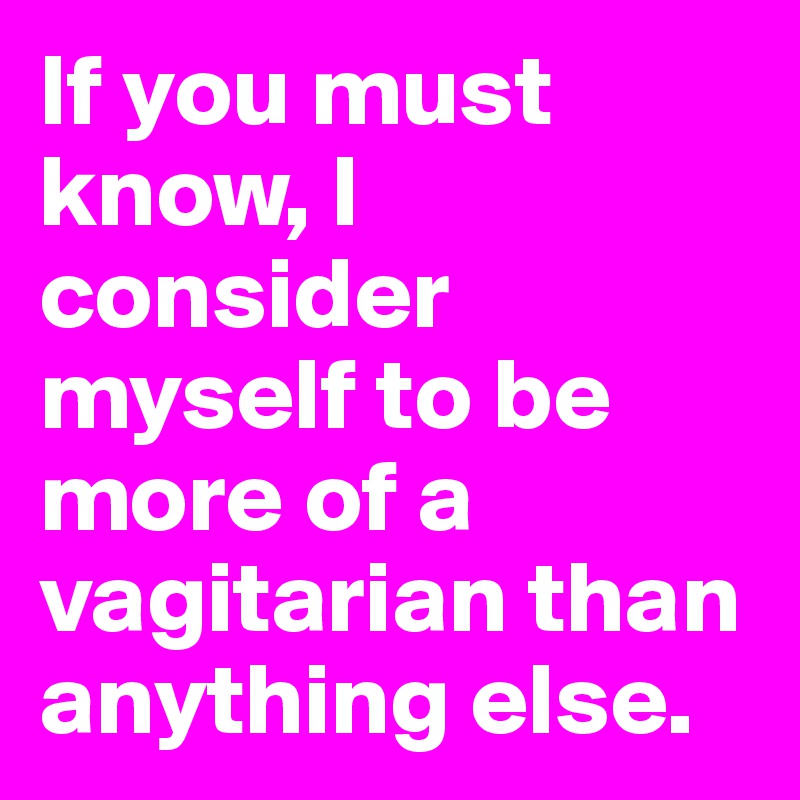 If you must know, I consider myself to be more of a 
vagitarian than anything else.