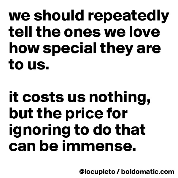 we should repeatedly tell the ones we love how special they are to us. 

it costs us nothing, but the price for ignoring to do that can be immense.