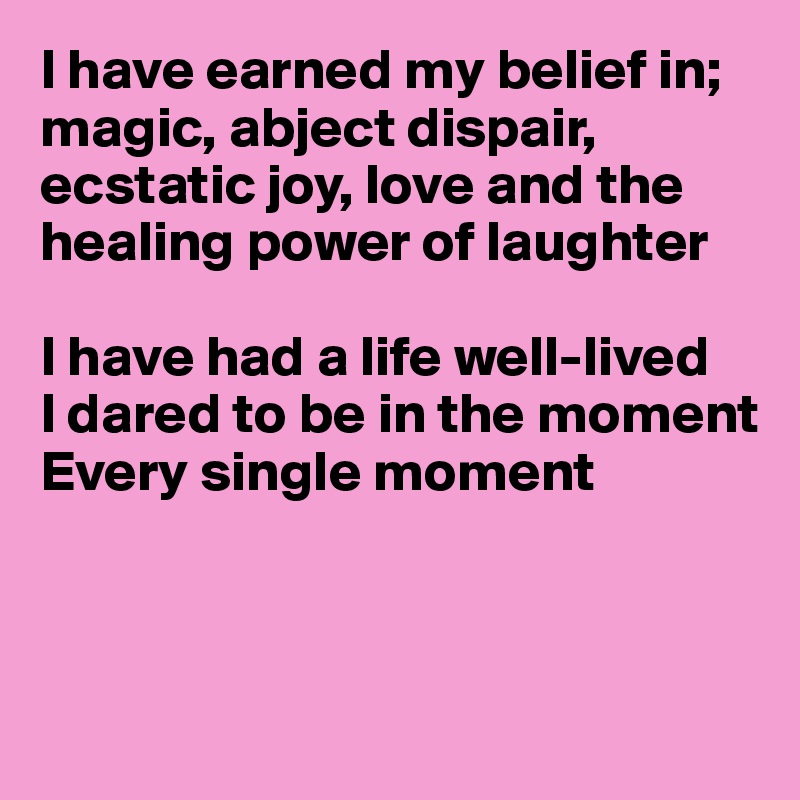 I have earned my belief in; magic, abject dispair, ecstatic joy, love and the healing power of laughter

I have had a life well-lived
I dared to be in the moment
Every single moment



