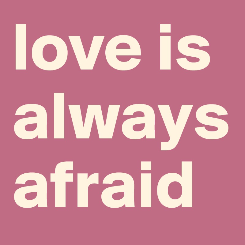 love is always
afraid