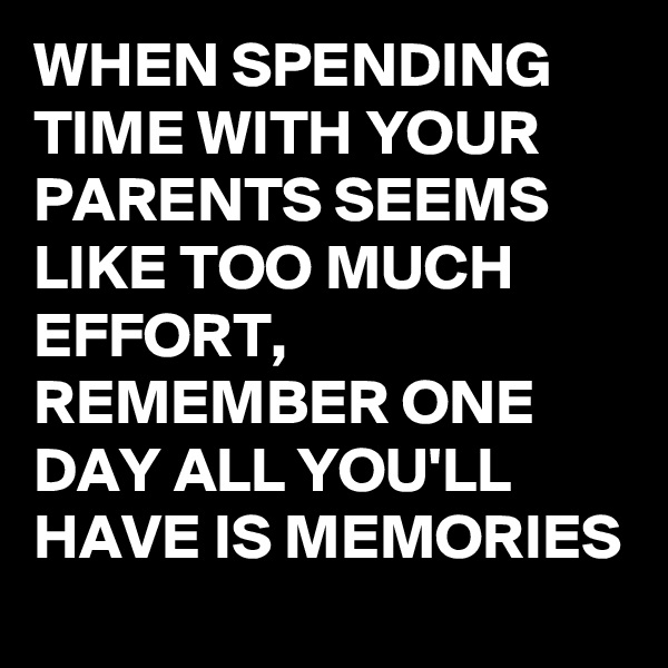 WHEN SPENDING TIME WITH YOUR PARENTS SEEMS LIKE TOO MUCH EFFORT,  REMEMBER ONE DAY ALL YOU'LL HAVE IS MEMORIES 