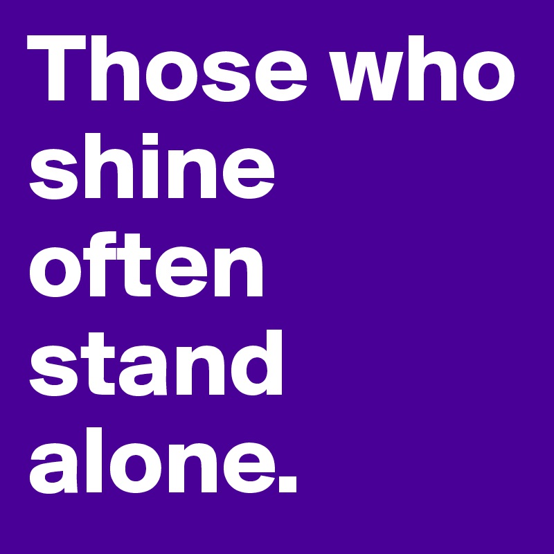 Those who shine often stand alone.