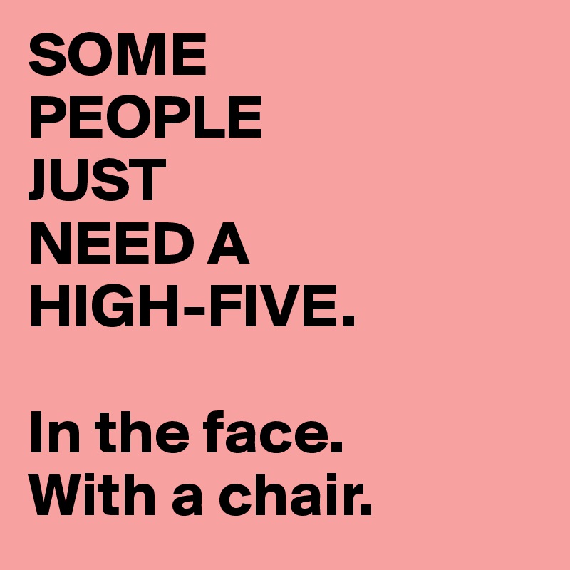 SOME
PEOPLE 
JUST
NEED A
HIGH-FIVE.

In the face.
With a chair.