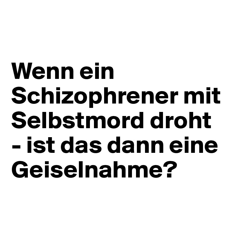 

Wenn ein Schizophrener mit Selbstmord droht - ist das dann eine Geiselnahme?
