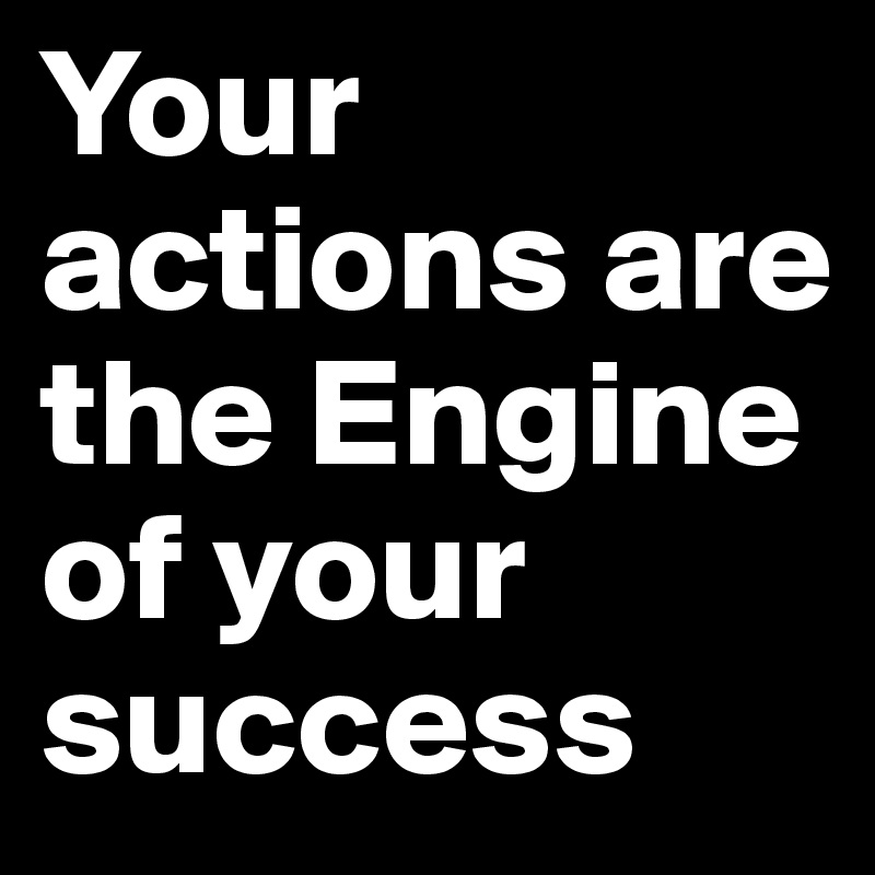 Your actions are the Engine of your success