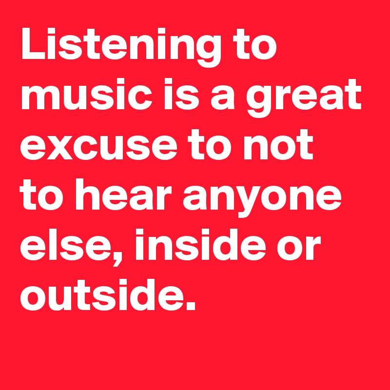 Listening to music is a great excuse to not to hear anyone else, inside or outside. 