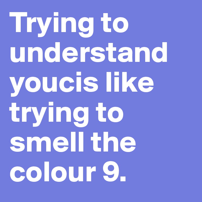 Trying to understand youcis like trying to smell the colour 9. 