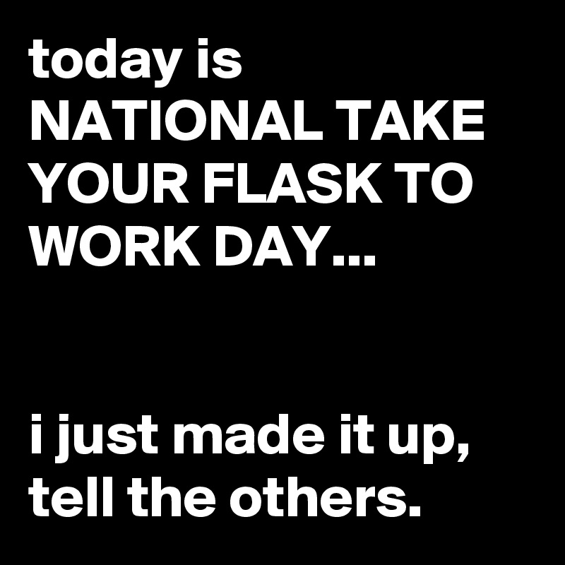 today is NATIONAL TAKE YOUR FLASK TO WORK DAY...


i just made it up, tell the others.