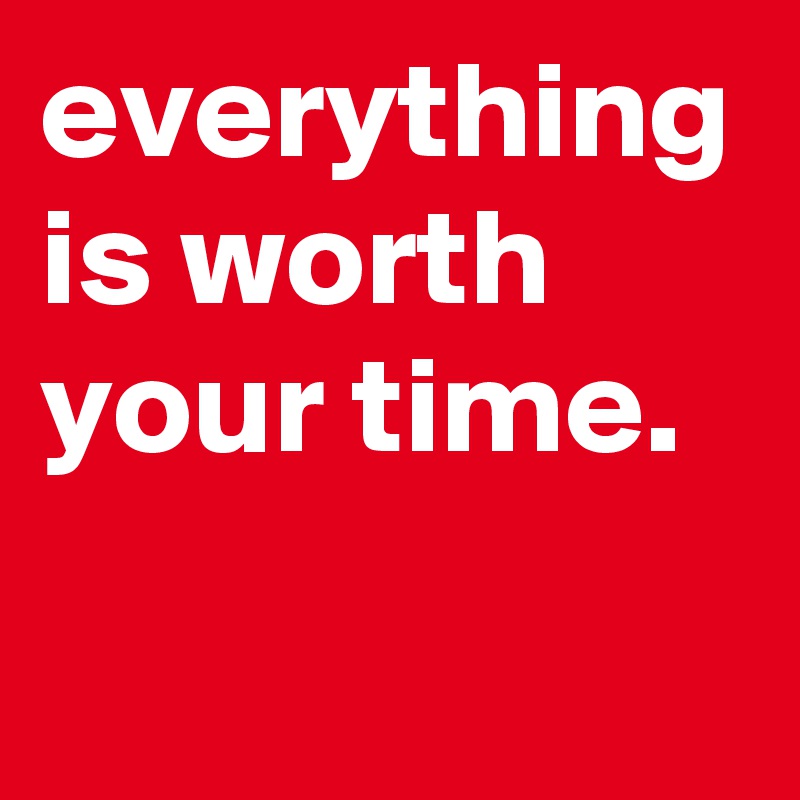 everything is worth your time.