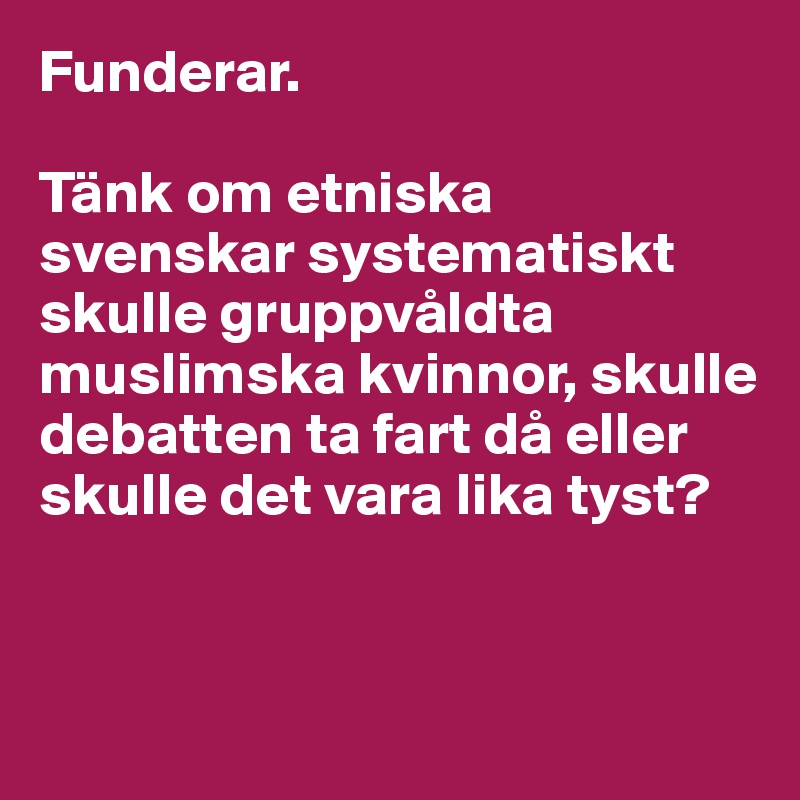 Funderar.

Tänk om etniska svenskar systematiskt skulle gruppvåldta muslimska kvinnor, skulle debatten ta fart då eller skulle det vara lika tyst?


