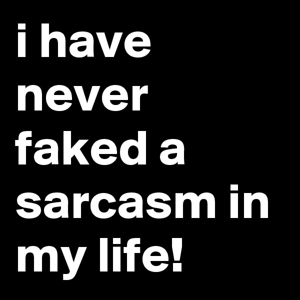 i have never faked a sarcasm in my life!