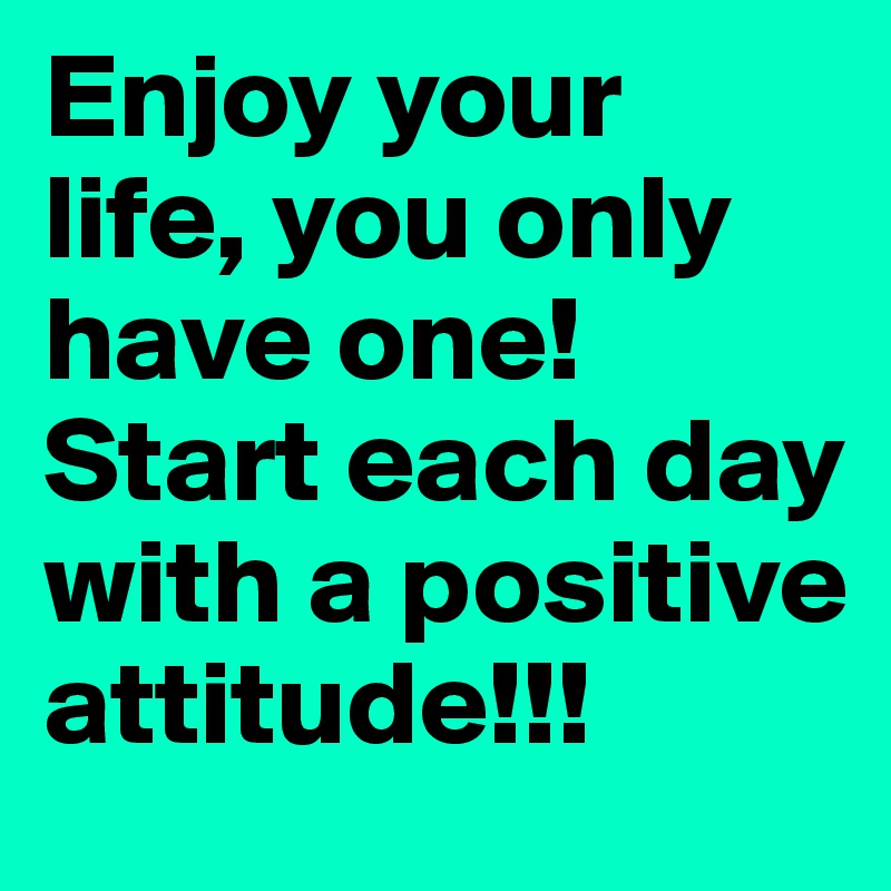 Enjoy your life, you only have one! Start each day with a positive attitude!!!