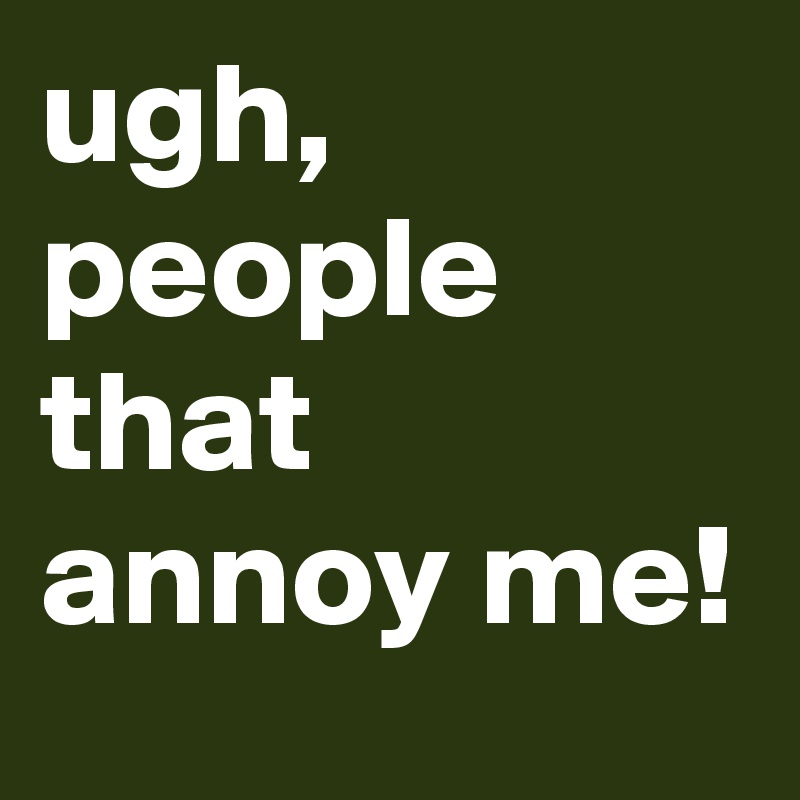 ugh, people that annoy me!