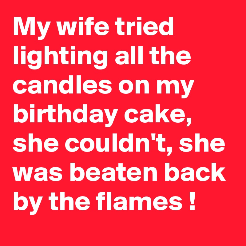 My wife tried lighting all the candles on my birthday cake, she couldn't, she was beaten back by the flames !