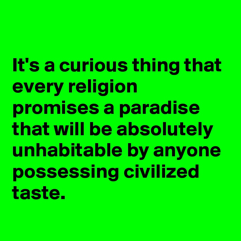 

It's a curious thing that every religion promises a paradise that will be absolutely unhabitable by anyone possessing civilized taste.
