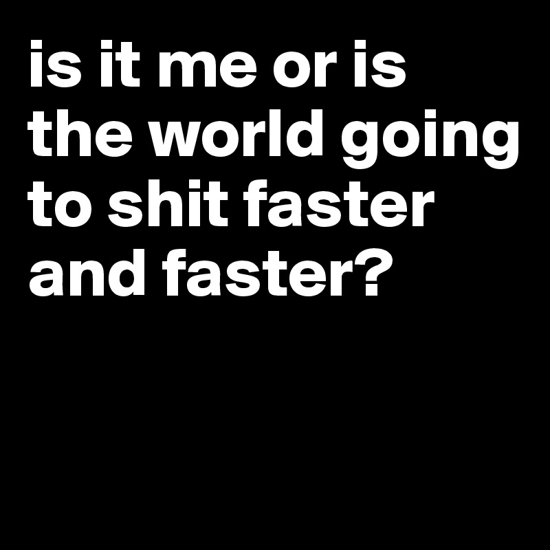 is it me or is the world going to shit faster and faster?

