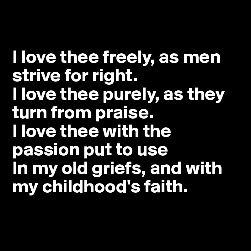 

I love thee freely, as men strive for right.
I love thee purely, as they turn from praise.
I love thee with the passion put to use
In my old griefs, and with my childhood's faith.

