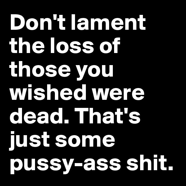Don't lament the loss of those you wished were dead. That's just some pussy-ass shit.