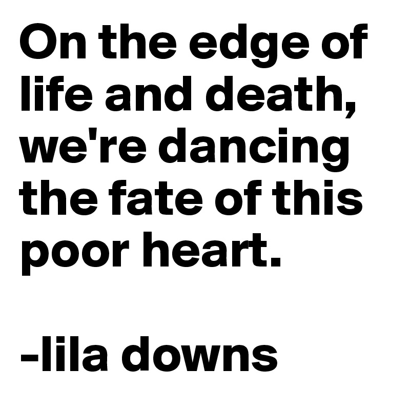 On the edge of life and death, we're dancing the fate of this poor heart.

-lila downs