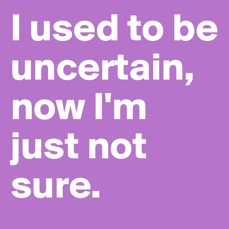 I used to be uncertain, now I'm just not sure.