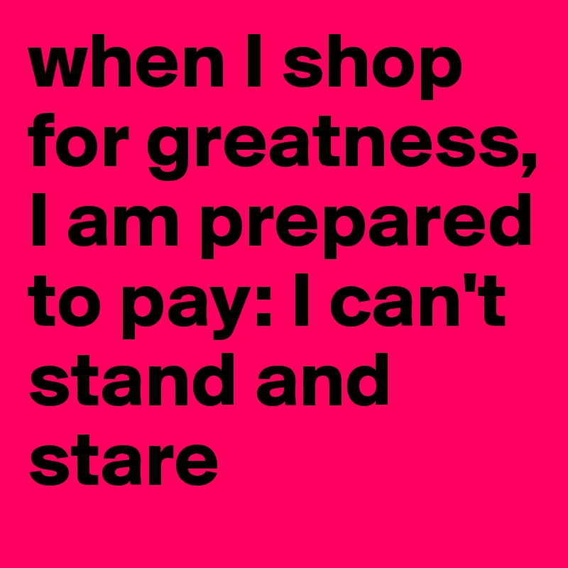 when I shop for greatness, I am prepared to pay: I can't stand and stare 