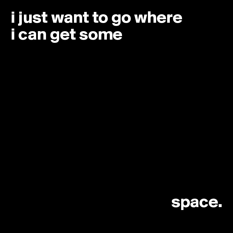 i just want to go where
i can get some









                                                space.