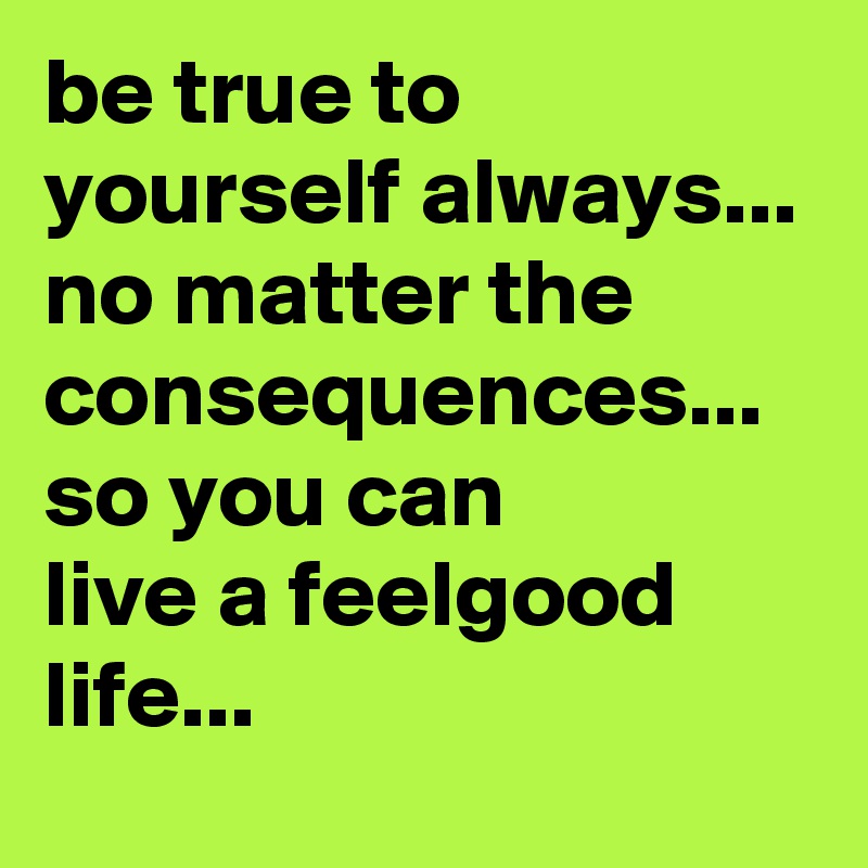 be true to yourself always... no matter the consequences...  so you can
live a feelgood life... 