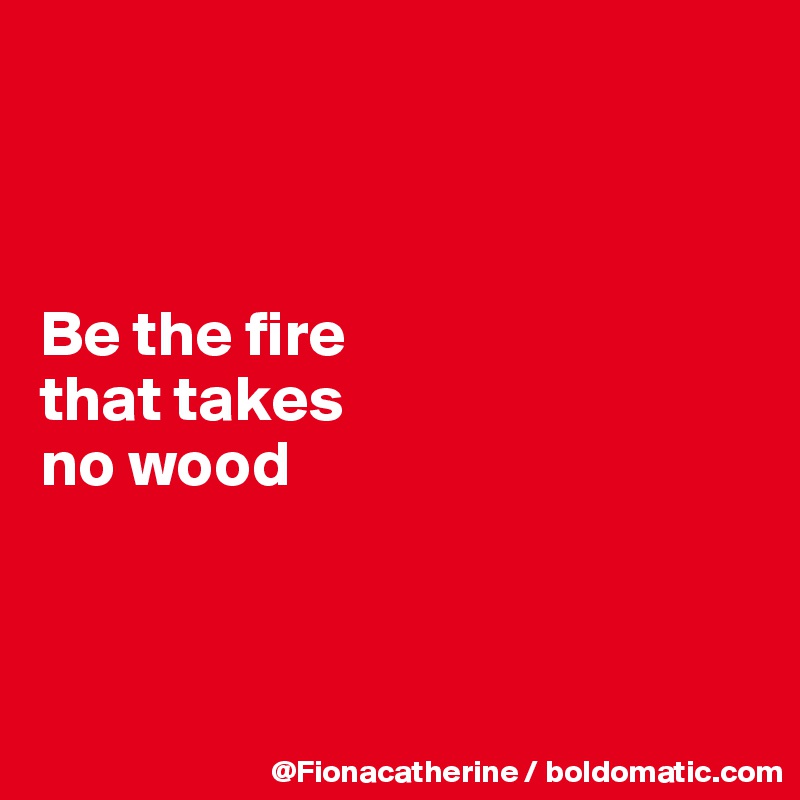 



Be the fire
that takes
no wood




