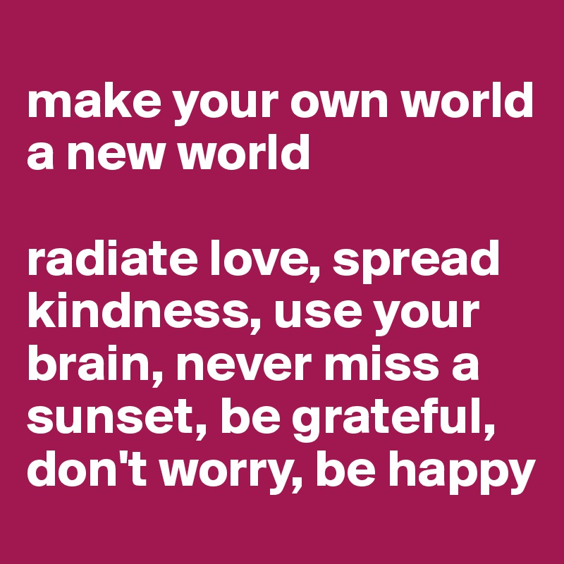 
make your own world a new world

radiate love, spread kindness, use your brain, never miss a sunset, be grateful, don't worry, be happy 