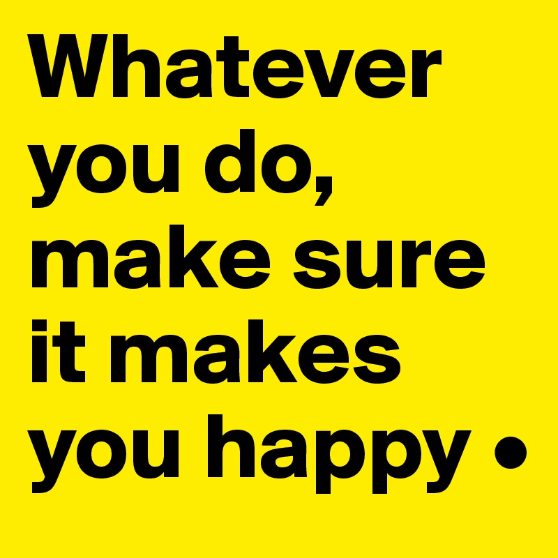 Whatever you do, make sure it makes you happy •