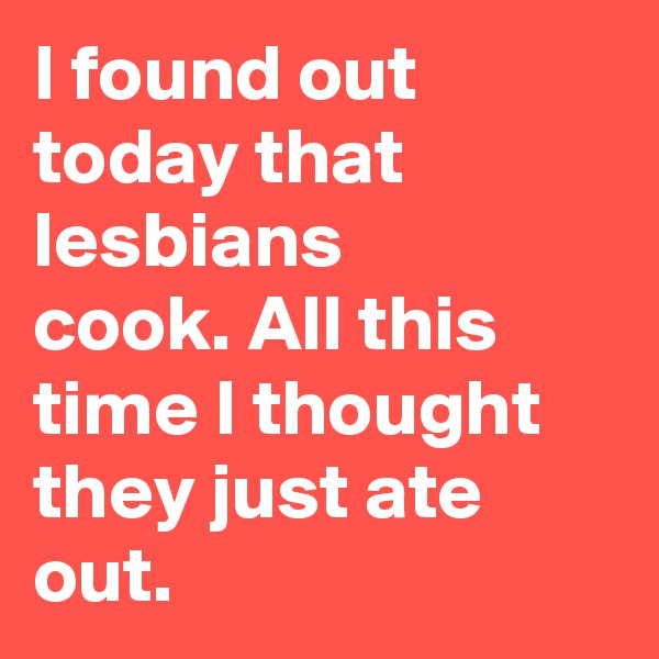 I found out today that lesbians cook. All this time I thought they just ate out.