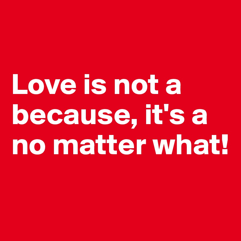 

Love is not a because, it's a no matter what!

