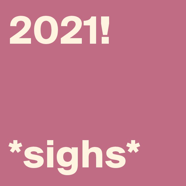 2021!


*sighs*