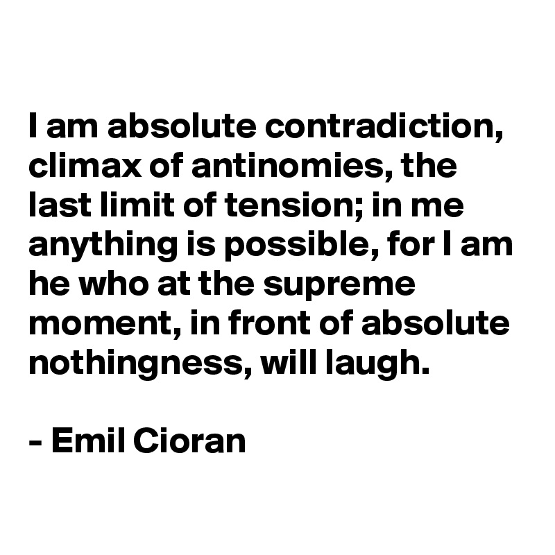 

I am absolute contradiction, climax of antinomies, the last limit of tension; in me anything is possible, for I am he who at the supreme moment, in front of absolute nothingness, will laugh.

- Emil Cioran
