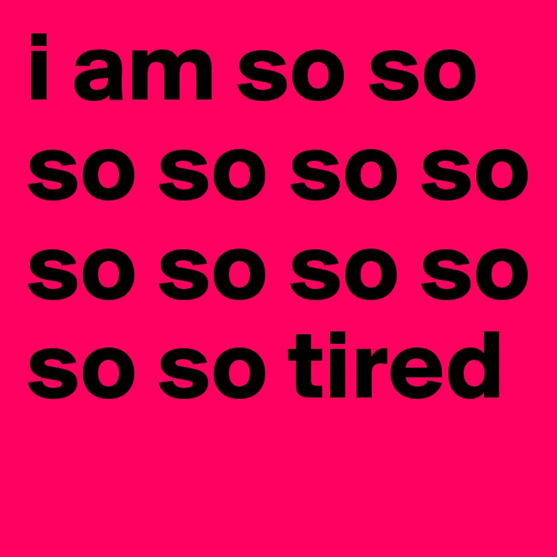 i am so so so so so so so so so so so so tired 