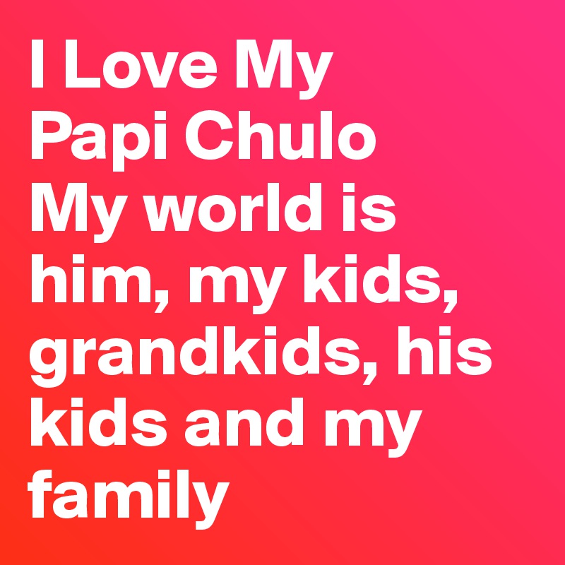 I Love My 
Papi Chulo 
My world is him, my kids, grandkids, his kids and my family