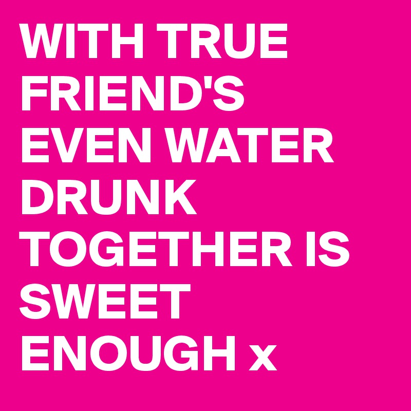 WITH TRUE FRIEND'S
EVEN WATER DRUNK TOGETHER IS SWEET ENOUGH x